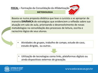 FOCAL – Formação da Consolidação da Alfabetização
METODOLOGIA
• Atividades de grupos, trabalho de campo, estudo de caso,
estudo dirigido, ou outros .
Baseia-se numa proposta didática que leve o cursista a se apropriar de
maneira DINÂMICA de estratégias que evidenciem a reflexão sobre sua
atuação em sala de aula, priorizando o desenvolvimento de novas
metodologias na consolidação dos processos de leitura, escrita e
raciocínio lógico de seus alunos.
• Utilização de tecnologias como links, plataformas digitais ou
ainda dispositivos externos de gravação.
 