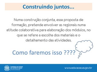 Construindo juntos...
Numa construção conjunta, essa proposta de
formação, pretende envolver as regionais numa
atitude colaborativa para elaboração dos módulos, no
que se refere a escolha dos materiais e o
detalhamento das atividades.
Como faremos isso ????
 