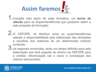 1.Compõe este plano de ação formativa, um termo de
adesão para as Superintendências que quiserem aderir a
esta proposta de formação;
2.O CEFOPE, irá distribuir entre as superintendências
adesas a responsabilidade pela elaboração das atividades
e escolhas dos materiais de um determinado módulo/
conteúdo.
3.As regionais envolvidas, terão um tempo definido para esta
elaboração que será seguida de retorno ao CEFOPE para
a análise, reformulação (se o caso) e compilação dos
roteiros estruturados;
Assim faremos
 