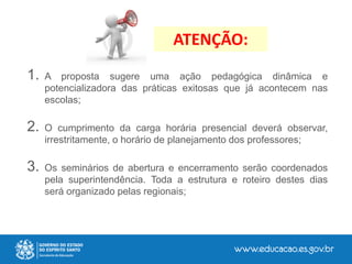 ATENÇÃO:
1. A proposta sugere uma ação pedagógica dinâmica e
potencializadora das práticas exitosas que já acontecem nas
escolas;
2. O cumprimento da carga horária presencial deverá observar,
irrestritamente, o horário de planejamento dos professores;
3. Os seminários de abertura e encerramento serão coordenados
pela superintendência. Toda a estrutura e roteiro destes dias
será organizado pelas regionais;
 