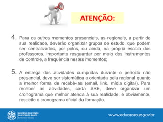 4. Para os outros momentos presenciais, as regionais, a partir de
sua realidade, deverão organizar grupos de estudo, que podem
ser centralizados, por polos, ou ainda, na própria escola dos
professores. Importante resguardar por meio dos instrumentos
de controle, a frequência nestes momentos;
5. A entrega das atividades cumpridas durante o período não
presencial, deve ser sistemática e orientada pela regional quanto
a melhor forma de recebê-las (email, link, mídia digital). Para
receber as atividades, cada SRE, deve organizar um
cronograma que melhor atenda à sua realidade, e obviamente,
respeite o cronograma oficial da formação.
ATENÇÃO:
 
