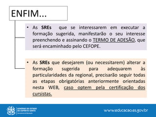 • As SREs que se interessarem em executar a
formação sugerida, manifestarão o seu interesse
preenchendo e assinando o TERMO DE ADESÃO, que
será encaminhado pelo CEFOPE.
• As SREs que desejarem (ou necessitarem) alterar a
formação sugerida para adequarem às
particularidades da regional, precisarão seguir todas
as etapas obrigatórias anteriormente orientadas
nesta WEB, caso optem pela certificação dos
cursistas.
ENFIM...
 