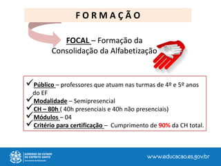 FOCAL – Formação da
Consolidação da Alfabetização
F O R M A Ç Ã O
Público – professores que atuam nas turmas de 4º e 5º anos
do EF
Modalidade – Semipresencial
CH – 80h ( 40h presenciais e 40h não presenciais)
Módulos – 04
Critério para certificação – Cumprimento de 90% da CH total.
 