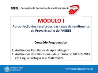 MÓDULO I
Apropriação dos resultados das taxas de rendimento
da Prova Brasil e do PAEBES
Conteúdo Programático:
1. Análise dos Resultados de Aprendizagem
2. Análise dos descritores mais deficitários do PAEBES 2015
em Língua Portuguesa e Matemática
FOCAL – Formação da Consolidação da Alfabetização
 
