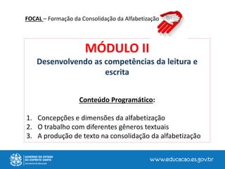 MÓDULO II
Desenvolvendo as competências da leitura e
escrita
Conteúdo Programático:
1. Concepções e dimensões da alfabetização
2. O trabalho com diferentes gêneros textuais
3. A produção de texto na consolidação da alfabetização
FOCAL – Formação da Consolidação da Alfabetização
 
