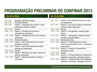 PROGRAMAÇÃO PRELIMINAR DO CONFINAR 2013
  Dia 09 de Maio                                                        Dia 10 de Maio
7:00 - 8:00		  Inscrições e retiradas de material                       8:00 - 9:00		  Palestra 8 - Qual o tamanho mínimo para se iniciar 		
8:00 - 8:30		  Cerimônia de Abertura                                    			um confinamento?
8:30 - 9:30		  Palestra 1 - Perspectivas para a pecuária e para o       9:00 - 10:00	 Palestra 9 - Como serão as dietas de confinamento 	
			            confinamento no Brasil e no Mundo                        			            no Brasil a médio e longo prazo?
9:30 - 10:00	Intervalo                                                  10:00 - 10:30	Intervalo
10:00 - 11:00	 Palestra 2 - Estratégias para maximizar a                10:30 - 11:20	 Palestra 10 - Beta agonistas - Aspectos Legais e
			rentabilidade do confinamento                                        			Práticos
11:00 - 12:00	 Palestra 3 - Estratégias para minimizar os riscos do 	   11:20 - 12:10	 Palestra 11 - Beta agonistas - Aspectos Técnicos 		
			confinamento                                                         			            aplicados à realidade brasileira
12:00 - 14:00	 Intervalo para almoço                                    12:10 - 14:00	 Intervalo para almoço
14:00 - 15:00	 Palestra 4 - Qual o animal ideal para se comprar         14:00 - 15:00	 Palestra 12 - Programação fetal em bovinos.
			pensando em confinar?                                                			            Qual a rela ção da nutrição da vaca e o desempenho 	
15:00 - 16:00	 Palestra 5 - Qual o animal ideal para se produzir        			futuro do feto?
			pensando em confinamento?                                            15:00 - 16:00	 Palestra 13 - Avanços em manipulação da 			
16:00 - 16:30	Intervalo                                                 			fermentação ruminal
16:30 - 17:30	 Palestra 6 - Mecanismos que regulam consumo em           16:00 - 16:30	 Intervalo
			dietas de confinamento                                               16:30 - 17:30	 Palestra 14 - Principais problemas em confinamento 	
17:30 - 18:30	 Palestra 7 - Utilização de Lipídeos em dietas de 		      			            Diagnóstico e intervenção - Abordagem sanitária
			confinamento                                                         17:30 - 18:30	 Palestra 15 - Princípais problemas em confinamento 	
                                                                        			            Diagnóstico e intervenção - Abordagem nutricional


                                                                          Obs.: No tempo da palestra já está incluido o tempo para perguntas
 