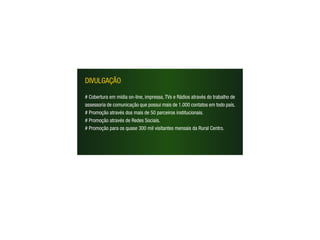 DIVULGAÇÃO

# Cobertura em mídia on-line, impressa, TVs e Rádios através do trabalho de
assessoria de comunicação que possui mais de 1.000 contatos em todo país.
# Promoção através dos mais de 50 parceiros institucionais.
# Promoção através de Redes Sociais.
# Promoção para os quase 300 mil visitantes mensais da Rural Centro.
 