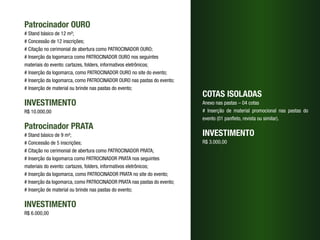 Patrocinador OURO
# Stand básico de 12 m²;
# Concessão de 12 inscrições;
# Citação no cerimonial de abertura como PATROCINADOR OURO;
# Inserção da logomarca como PATROCINADOR OURO nos seguintes 	
materiais do evento: cartazes, folders, informativos eletrônicos;
# Inserção da logomarca, como PATROCINADOR OURO no site do evento;
# Inserção da logomarca, como PATROCINADOR OURO nas pastas do evento;
# Inserção de material ou brinde nas pastas do evento;
                                                                         COTAS ISOLADAS
INVESTIMENTO                                                             Anexo nas pastas – 04 cotas
R$ 10.000,00                                                             # Inserção de material promocional nas pastas do
                                                                         evento (01 panfleto, revista ou similar).
Patrocinador PRATA
# Stand básico de 9 m²;                                                  INVESTIMENTO
# Concessão de 5 inscrições;                                             R$ 3.000,00
# Citação no cerimonial de abertura como PATROCINADOR PRATA;
# Inserção da logomarca como PATROCINADOR PRATA nos seguintes 	
materiais do evento: cartazes, folders, informativos eletrônicos;
# Inserção da logomarca, como PATROCINADOR PRATA no site do evento;
# Inserção da logomarca, como PATROCINADOR PRATA nas pastas do evento;
# Inserção de material ou brinde nas pastas do evento;

INVESTIMENTO
R$ 6.000,00
 
