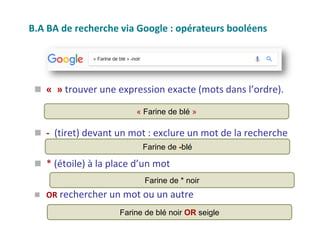 B.A BA de recherche via Google : opérateurs booléens
 « » trouver une expression exacte (mots dans l’ordre).
 - (tiret) devant un mot : exclure un mot de la recherche
 * (étoile) à la place d’un mot
 OR rechercher un mot ou un autre
« Farine de blé »
Farine de -blé
Farine de * noir
Farine de blé noir OR seigle
 