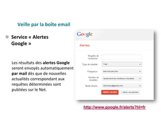 Veille par la boîte email
Les résultats des alertes Google
seront envoyés automatiquement
par mail dès que de nouvelles
actualités correspondant aux
requêtes déterminées sont
publiées sur le Net.
 Service « Alertes
Google »
http://www.google.fr/alerts?hl=fr
 