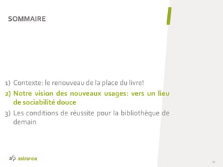 1) Contexte: le renouveau de la place du livre!
2) Notre vision des nouveaux usages: vers un lieu
de sociabilité douce
3) Les conditions de réussite pour la bibliothèque de
demain
SOMMAIRE
19
 