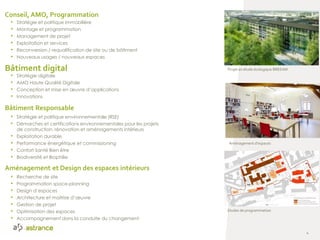 Etudes de programmation
Aménagement d’espaces
Projet en étude écologique BREEAM
4
Conseil, AMO, Programmation
• Stratégie et politique immobilière
• Montage et programmation
• Management de projet
• Exploitation et services
• Reconversion / requalification de site ou de bâtiment
• Nouveaux usages / nouveaux espaces
Aménagement et Design des espaces intérieurs
• Recherche de site
• Programmation space-planning
• Design d’espaces
• Architecture et maitrise d’œuvre
• Gestion de projet
• Optimisation des espaces
• Accompagnement dans la conduite du changement
Bâtiment Responsable
• Stratégie et politique environnementale (RSE)
• Démarches et certifications environnementales pour les projets
de construction, rénovation et aménagements intérieurs
• Exploitation durable
• Performance énergétique et commissioning
• Confort Santé Bien être
• Biodiversité et Biophilie
Bâtiment digital
• Stratégie digitale
• AMO Haute Qualité Digitale
• Conception et mise en œuvre d’applications
• Innovations
 