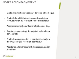 63
NOTRE ACCOMPAGNEMENT
- Etude de définition du concept de votre bibliothèque
- Etude de faisabilité dans le cadre de projets de
restructuration ou construction de bibliothèque
- Accompagnement pour la digitalisation des lieux
- Assistance au montage du projet et recherche de
partenariats
- Etude de programmation et assistance à maîtrise
d’ouvrage jusqu’à réception des travaux
- Assistance à l’aménagement des espaces, design
d’intérieur
 