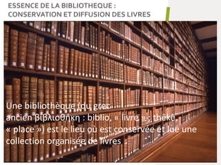 ESSENCE DE LA BIBLIOTHEQUE :
CONSERVATION ET DIFFUSION DES LIVRES
9
Une bibliothèque (du grec
ancien βιβλιοθήκη : biblio, « livre » ; thêkê,
« place ») est le lieu où est conservée et lue une
collection organisée de livres
 