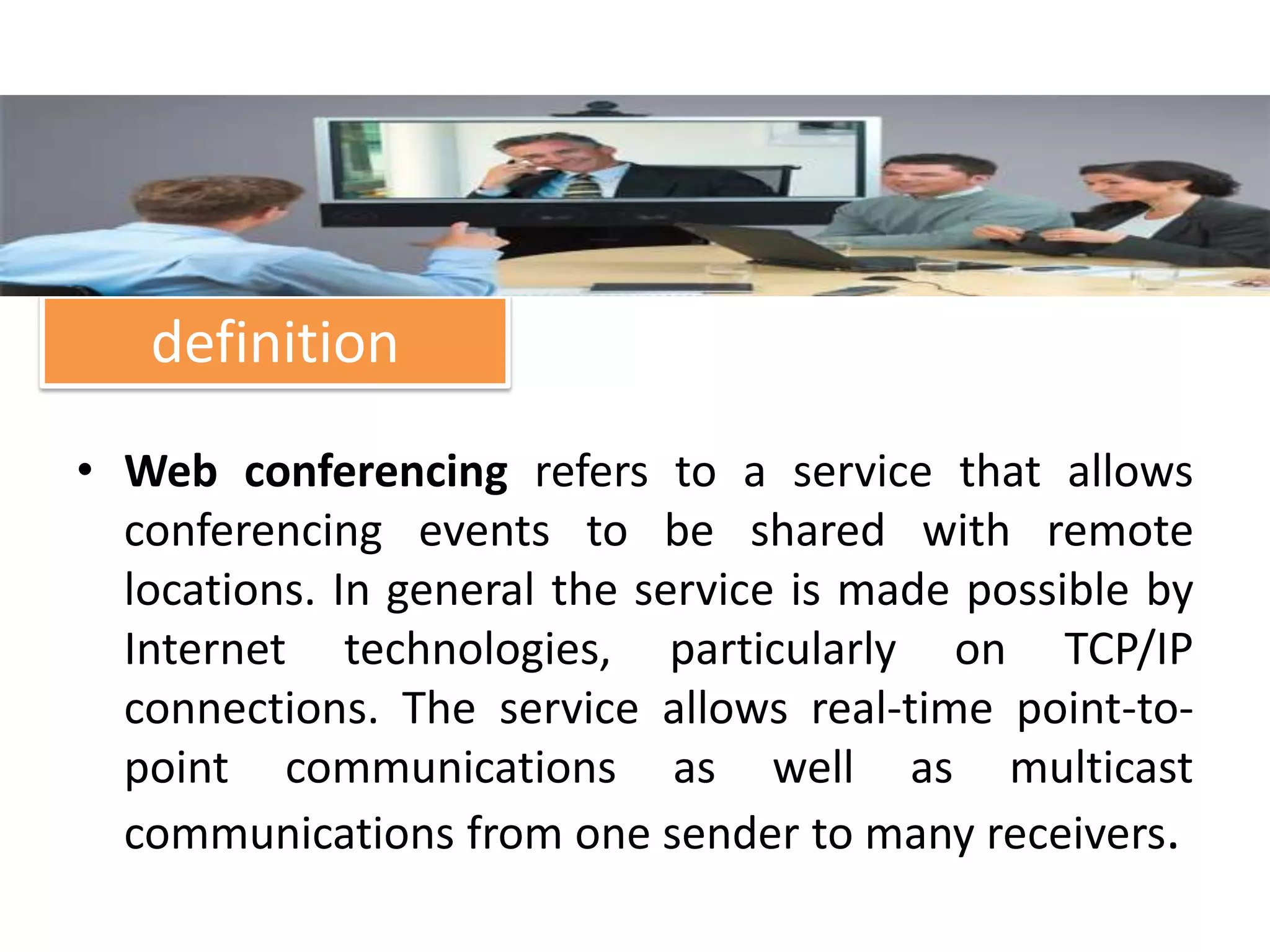 definition
• Web conferencing refers to a service that allows
  conferencing events to be shared with remote
  locations. In general the service is made possible by
  Internet technologies, particularly on TCP/IP
  connections. The service allows real-time point-to-
  point communications as well as multicast
  communications from one sender to many receivers.
 