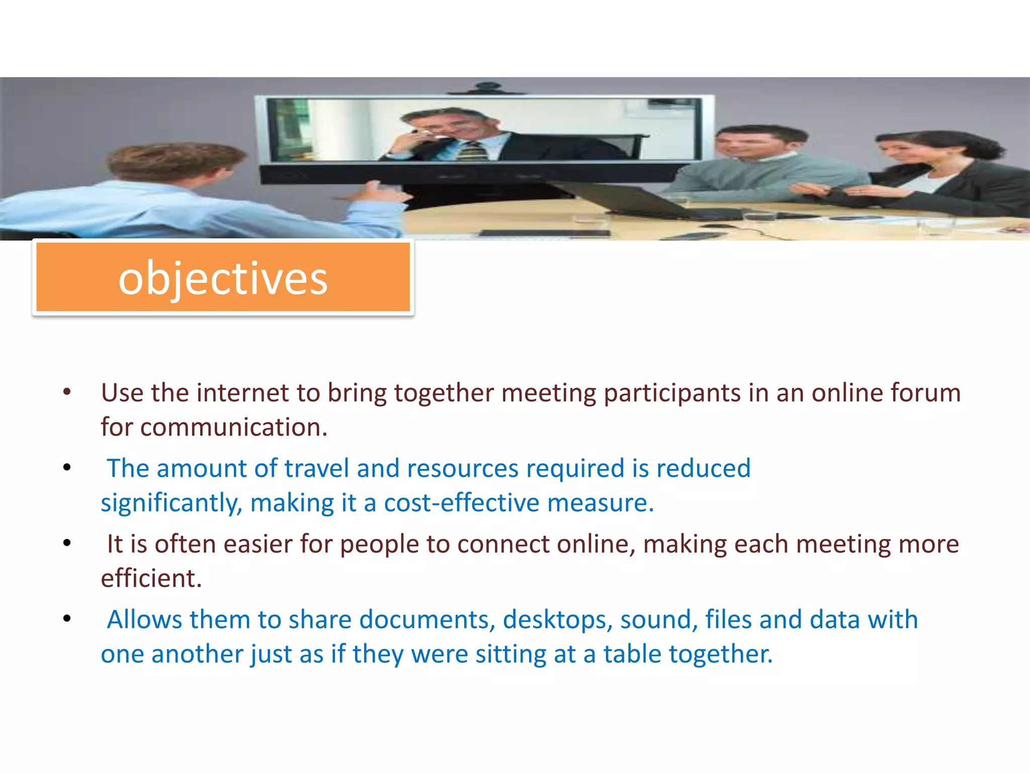 objectives

• Use the internet to bring together meeting participants in an online forum
  for communication.
• The amount of travel and resources required is reduced
  significantly, making it a cost-effective measure.
• It is often easier for people to connect online, making each meeting more
  efficient.
• Allows them to share documents, desktops, sound, files and data with
  one another just as if they were sitting at a table together.
 