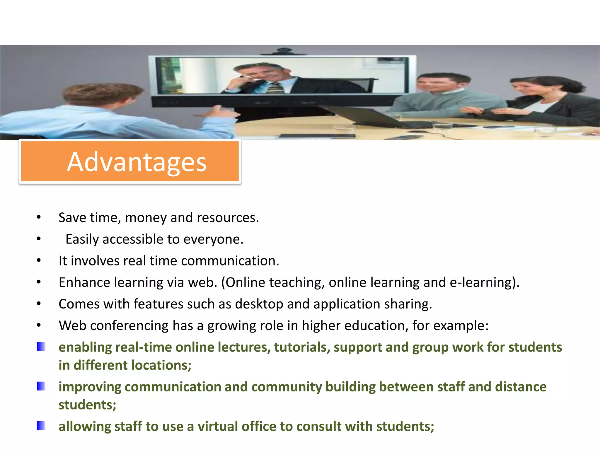 Advantages
•   Save time, money and resources.
•     Easily accessible to everyone.
•   It involves real time communication.
•   Enhance learning via web. (Online teaching, online learning and e-learning).
•   Comes with features such as desktop and application sharing.
•   Web conferencing has a growing role in higher education, for example:
    enabling real-time online lectures, tutorials, support and group work for students
    in different locations;
    improving communication and community building between staff and distance
    students;
    allowing staff to use a virtual office to consult with students;
 