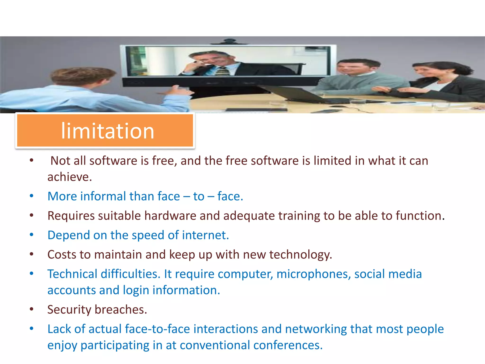 limitation
•    Not all software is free, and the free software is limited in what it can
    achieve.
•   More informal than face – to – face.
•   Requires suitable hardware and adequate training to be able to function.
•   Depend on the speed of internet.
•   Costs to maintain and keep up with new technology.
•   Technical difficulties. It require computer, microphones, social media
    accounts and login information.
•   Security breaches.
•   Lack of actual face-to-face interactions and networking that most people
    enjoy participating in at conventional conferences.
 