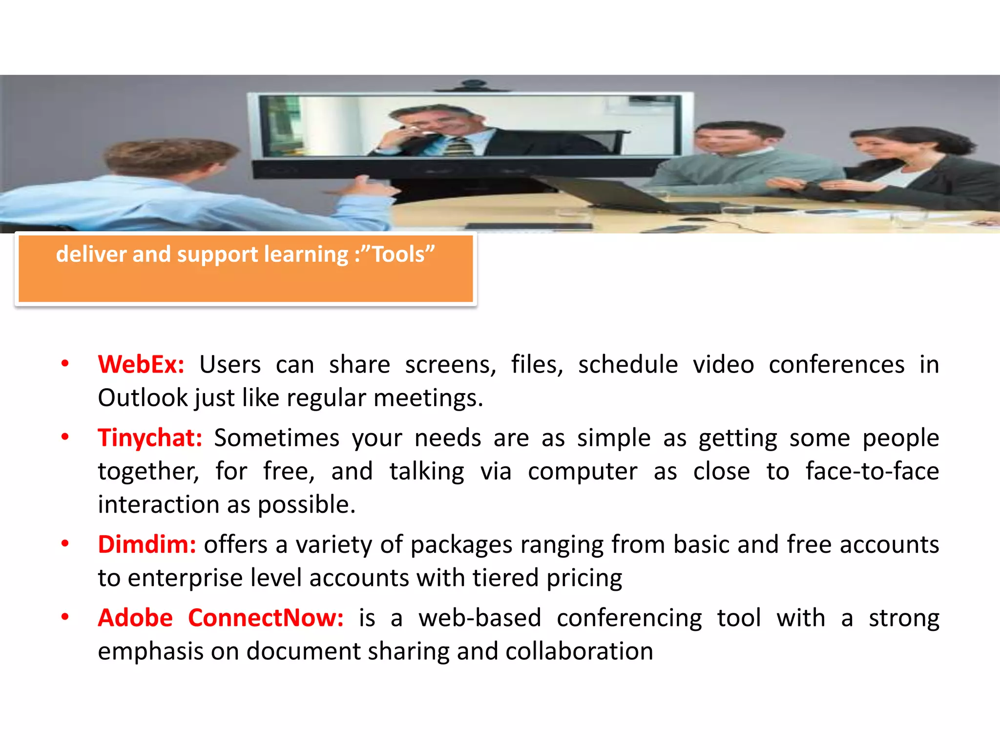 deliver and support learning :”Tools”



• WebEx: Users can share screens, files, schedule video conferences in
  Outlook just like regular meetings.
• Tinychat: Sometimes your needs are as simple as getting some people
  together, for free, and talking via computer as close to face-to-face
  interaction as possible.
• Dimdim: offers a variety of packages ranging from basic and free accounts
  to enterprise level accounts with tiered pricing
• Adobe ConnectNow: is a web-based conferencing tool with a strong
  emphasis on document sharing and collaboration
 