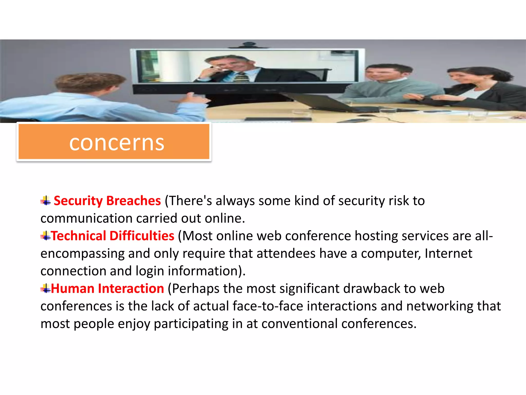 concerns

   Security Breaches (There's always some kind of security risk to
communication carried out online.
  Technical Difficulties (Most online web conference hosting services are all-
encompassing and only require that attendees have a computer, Internet
connection and login information).
  Human Interaction (Perhaps the most significant drawback to web
conferences is the lack of actual face-to-face interactions and networking that
most people enjoy participating in at conventional conferences.
 