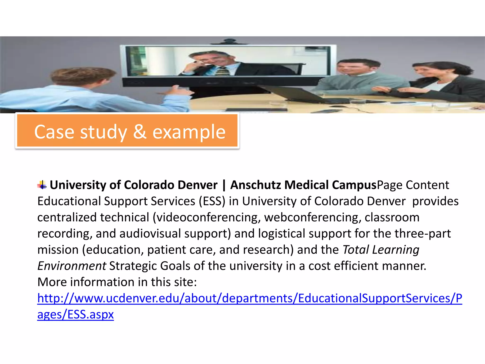 Case study & example

  University of Colorado Denver | Anschutz Medical CampusPage Content
Educational Support Services (ESS) in University of Colorado Denver provides
centralized technical (videoconferencing, webconferencing, classroom
recording, and audiovisual support) and logistical support for the three-part
mission (education, patient care, and research) and the Total Learning
Environment Strategic Goals of the university in a cost efficient manner.
More information in this site:
http://www.ucdenver.edu/about/departments/EducationalSupportServices/P
ages/ESS.aspx
 