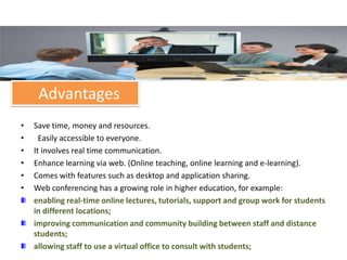 Advantages
•   Save time, money and resources.
•     Easily accessible to everyone.
•   It involves real time communication.
•   Enhance learning via web. (Online teaching, online learning and e-learning).
•   Comes with features such as desktop and application sharing.
•   Web conferencing has a growing role in higher education, for example:
    enabling real-time online lectures, tutorials, support and group work for students
    in different locations;
    improving communication and community building between staff and distance
    students;
    allowing staff to use a virtual office to consult with students;
 