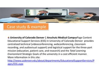 Case study & example

  University of Colorado Denver | Anschutz Medical CampusPage Content
Educational Support Services (ESS) in University of Colorado Denver provides
centralized technical (videoconferencing, webconferencing, classroom
recording, and audiovisual support) and logistical support for the three-part
mission (education, patient care, and research) and the Total Learning
Environment Strategic Goals of the university in a cost efficient manner.
More information in this site:
http://www.ucdenver.edu/about/departments/EducationalSupportServices/P
ages/ESS.aspx
 