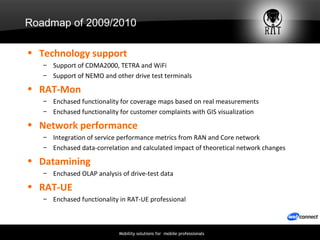 Roadmap of 2009/2010 Technology support Support of CDMA2000, TETRA and WiFi Support of NEMO and other drive test terminals RAT-Mon Enchased functionality for coverage maps based on real measurements Enchased functionality for customer complaints with GIS visualization Network performance Integration of service performance metrics from RAN and Core network Enchased data-correlation and calculated impact of theoretical network changes Datamining Enchased OLAP analysis of drive-test data RAT-UE Enchased functionality in RAT-UE professional 