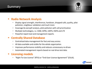 Summary Radio Network Analysis Display signal strength, interference, handover, dropped calls, quality, pilot pollution, neighbour validation and much more  Coverage & overspill analysis, pilot pollution with cell prioritization Multiple technologies, i.e. GSM, GPRS, UMTS, HSPA and LTE Powerful report tool and management reports  Centrally Shared Database Centralized data management for fast and easy access All data available and visible for the whole organization Improves performance visibility and reduces unnecessary re-drives Automated management reports based on real drive-test data Licensing models "Right-To-Use License" (RTU) or “End-User License Agreement” (EULA). 