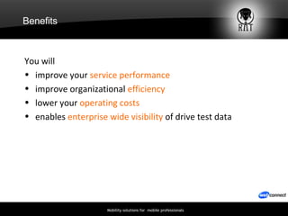 Benefits You will improve your  service performance improve organizational  efficiency lower your  operating costs enables  enterprise wide visibility  of drive test data 