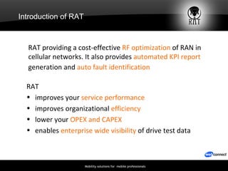 Introduction of RAT RAT  improves your  service performance improves organizational  efficiency lower your  OPEX and CAPEX enables  enterprise wide visibility  of drive test data RAT providing a cost-effective  RF   optimization  of RAN in cellular networks. It also provides  automated KPI report  generation and  auto fault identification   