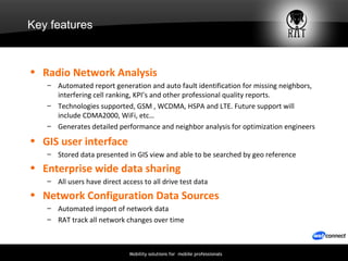 Key features Radio Network Analysis Automated report generation and auto fault identification for missing neighbors, interfering cell ranking, KPI’s and other professional quality reports. Technologies supported, GSM , WCDMA, HSPA and LTE. Future support will include CDMA2000, WiFi, etc…  Generates detailed performance and neighbor analysis for optimization engineers  GIS user interface  Stored data presented in GIS view and able to be searched by geo reference Enterprise wide data sharing   All users have direct access to all drive test data Network Configuration Data Sources   Automated import of network data  RAT track all network changes over time 