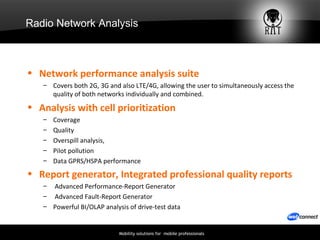 Radio Network Analysis Network performance analysis suite  Covers both 2G, 3G and also LTE/4G, allowing the user to simultaneously access the quality of both networks individually and combined.  Analysis with cell prioritization Coverage Quality Overspill analysis,  Pilot pollution Data GPRS/HSPA performance Report generator, Integrated professional quality reports   Advanced  Performance-Report Generator  Advanced  Fault-Report Generator Powerful BI/OLAP analysis of drive-test data   