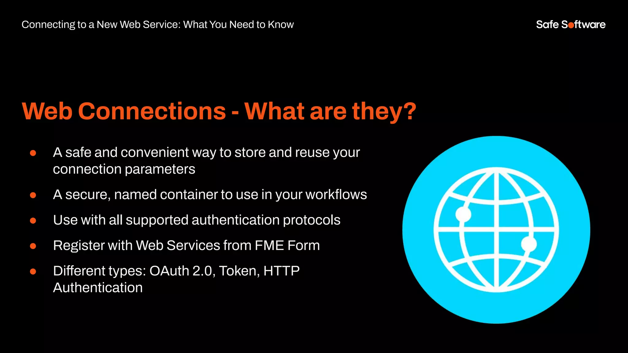 Web Connections - What are they?
● A safe and convenient way to store and reuse your
connection parameters
● A secure, named container to use in your workﬂows
● Use with all supported authentication protocols
● Register with Web Services from FME Form
● Different types: OAuth 2.0, Token, HTTP
Authentication
Connecting to a New Web Service: What You Need to Know
 