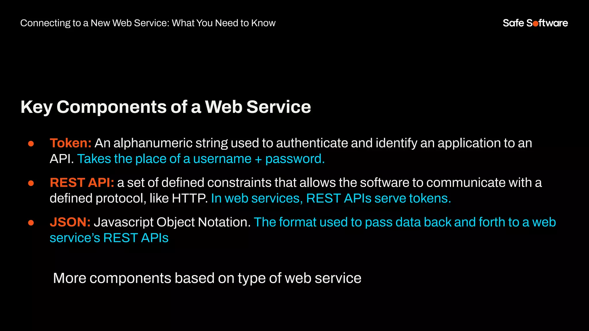 Key Components of a Web Service
● Token: An alphanumeric string used to authenticate and identify an application to an
API. Takes the place of a username + password.
● REST API: a set of deﬁned constraints that allows the software to communicate with a
deﬁned protocol, like HTTP. In web services, REST APIs serve tokens.
● JSON: Javascript Object Notation. The format used to pass data back and forth to a web
service’s REST APIs
Connecting to a New Web Service: What You Need to Know
More components based on type of web service
 