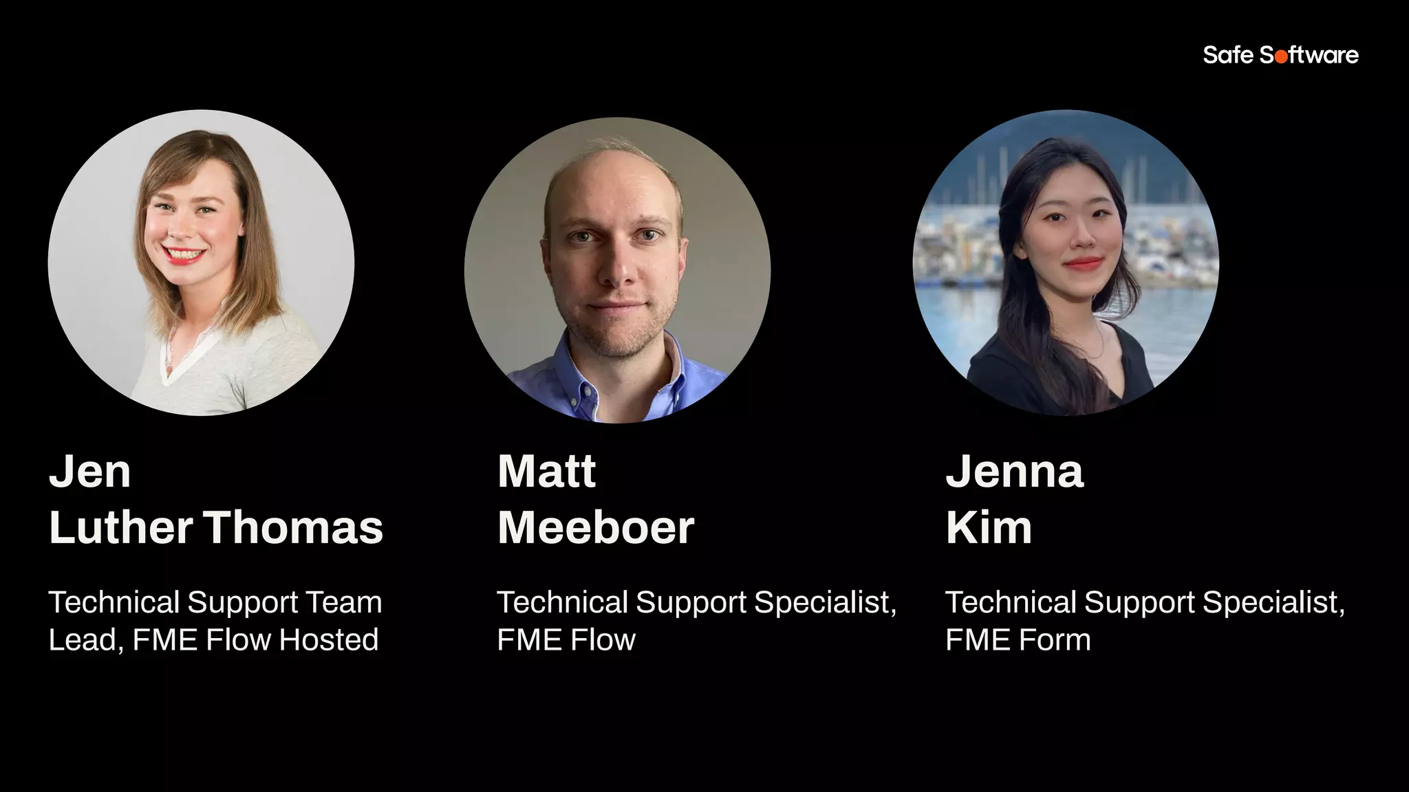 Jen
Luther Thomas
Technical Support Team
Lead, FME Flow Hosted
Matt
Meeboer
Technical Support Specialist,
FME Flow
Jenna
Kim
Technical Support Specialist,
FME Form
 