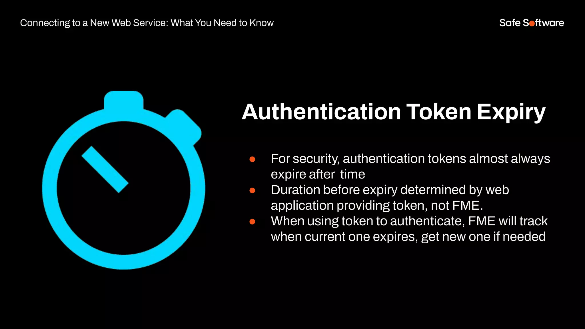 Connecting to a New Web Service: What You Need to Know
Authentication Token Expiry
● For security, authentication tokens almost always
expire after time
● Duration before expiry determined by web
application providing token, not FME.
● When using token to authenticate, FME will track
when current one expires, get new one if needed
 