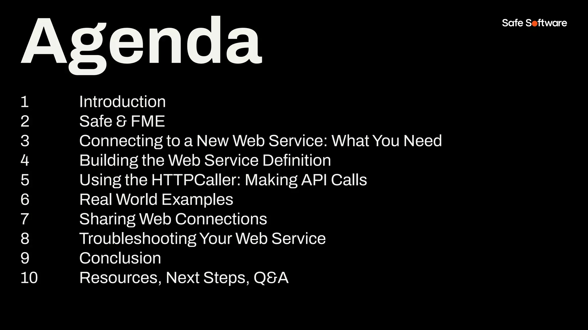 Agenda
1 Introduction
2 Safe & FME
3 Connecting to a New Web Service: What You Need
4 Building the Web Service Deﬁnition
5 Using the HTTPCaller: Making API Calls
6 Real World Examples
7 Sharing Web Connections
8 Troubleshooting Your Web Service
9 Conclusion
10 Resources, Next Steps, Q&A
 