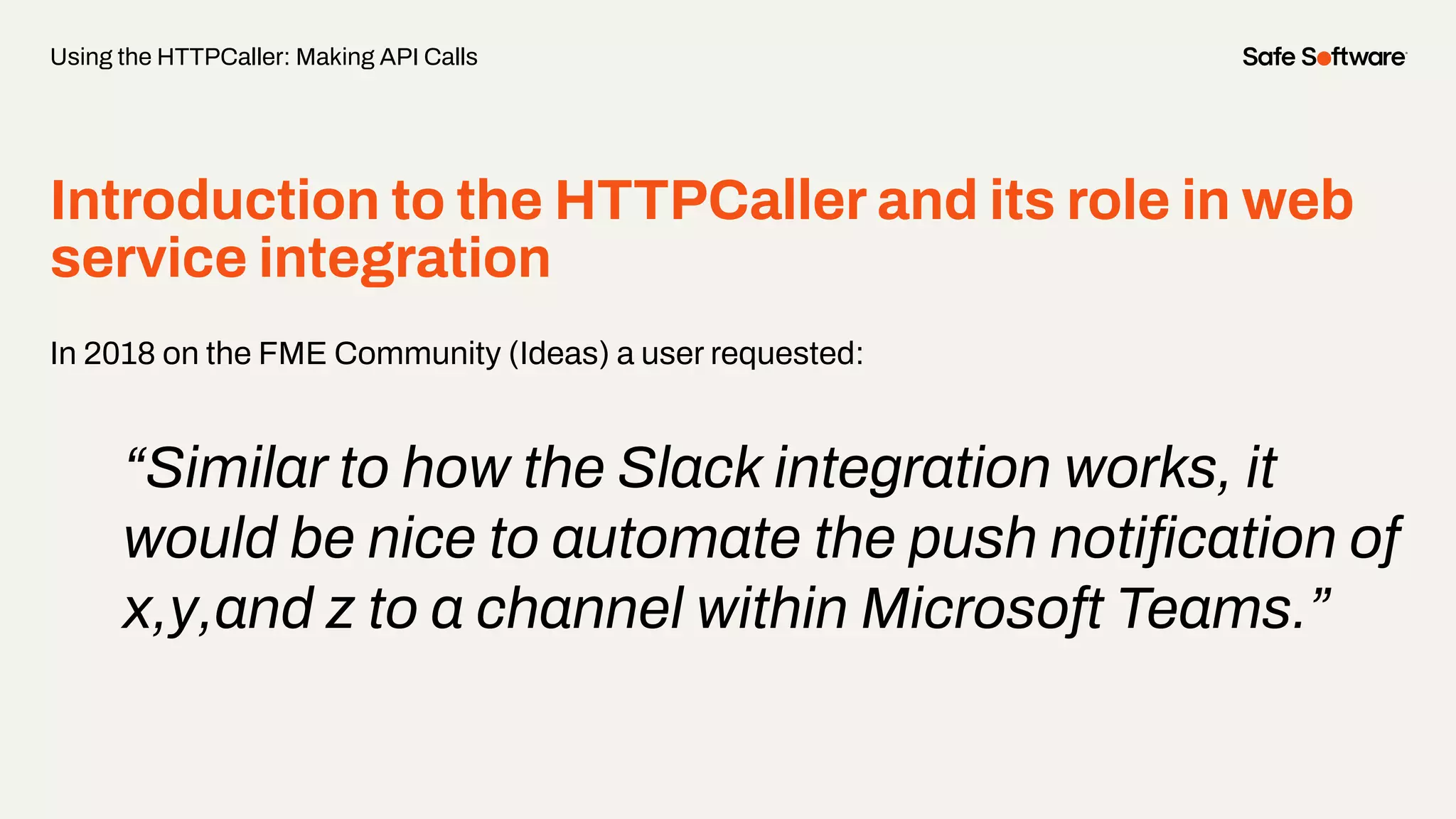 Introduction to the HTTPCaller and its role in web
service integration
In 2018 on the FME Community (Ideas) a user requested:
“Similar to how the Slack integration works, it
would be nice to automate the push notiﬁcation of
x,y,and z to a channel within Microsoft Teams.”
Using the HTTPCaller: Making API Calls
 