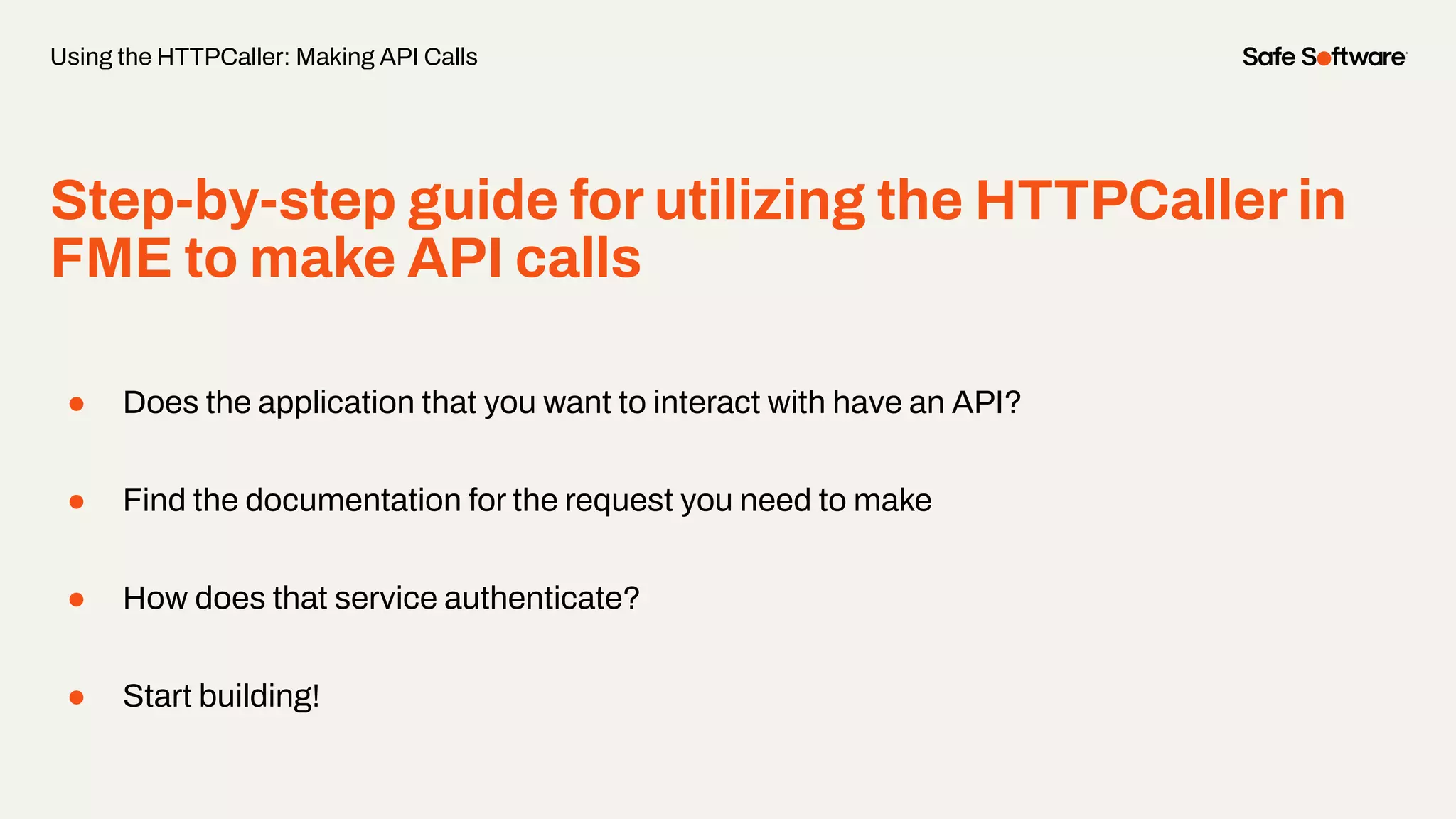 Step-by-step guide for utilizing the HTTPCaller in
FME to make API calls
● Does the application that you want to interact with have an API?
● Find the documentation for the request you need to make
● How does that service authenticate?
● Start building!
Using the HTTPCaller: Making API Calls
 