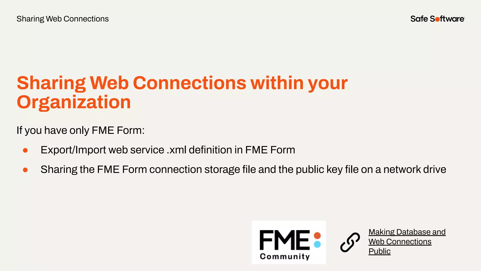 Sharing Web Connections within your
Organization
If you have only FME Form:
● Export/Import web service .xml deﬁnition in FME Form
● Sharing the FME Form connection storage ﬁle and the public key ﬁle on a network drive
Sharing Web Connections
Making Database and
Web Connections
Public
 