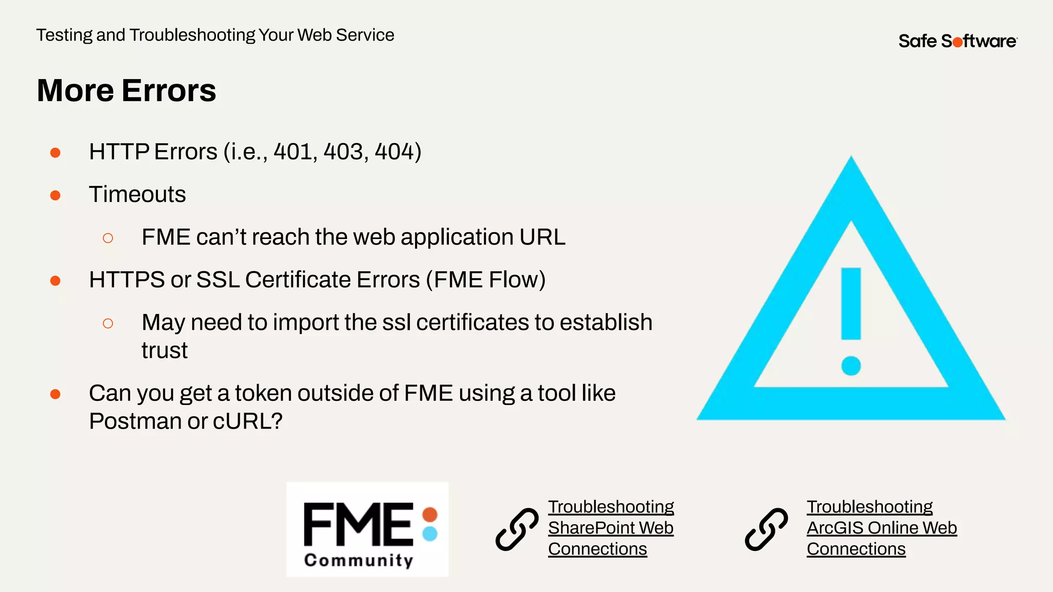More Errors
● HTTP Errors (i.e., 401, 403, 404)
● Timeouts
○ FME can’t reach the web application URL
● HTTPS or SSL Certiﬁcate Errors (FME Flow)
○ May need to import the ssl certiﬁcates to establish
trust
● Can you get a token outside of FME using a tool like
Postman or cURL?
Testing and Troubleshooting Your Web Service
Troubleshooting
ArcGIS Online Web
Connections
Troubleshooting
SharePoint Web
Connections
 