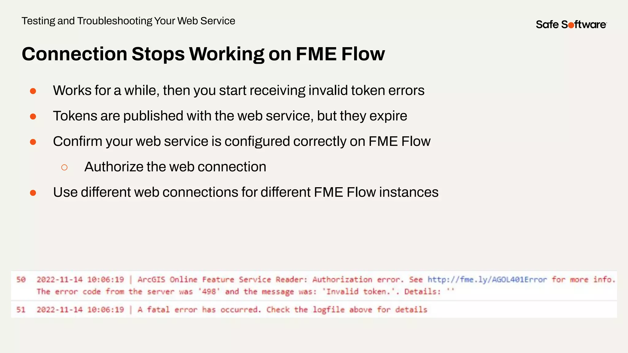 Connection Stops Working on FME Flow
● Works for a while, then you start receiving invalid token errors
● Tokens are published with the web service, but they expire
● Conﬁrm your web service is conﬁgured correctly on FME Flow
○ Authorize the web connection
● Use different web connections for different FME Flow instances
Testing and Troubleshooting Your Web Service
 