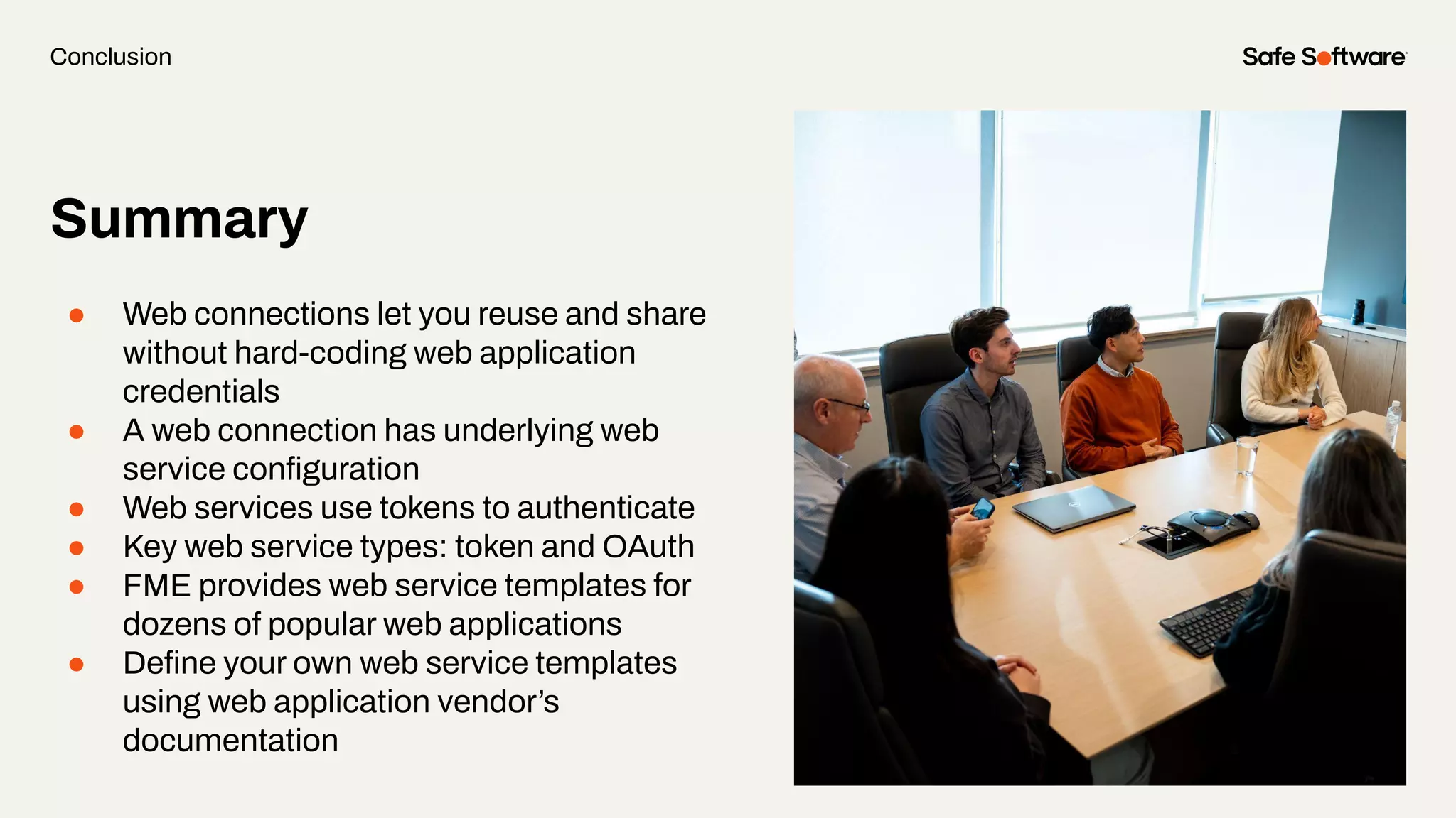 Summary
● Web connections let you reuse and share
without hard-coding web application
credentials
● A web connection has underlying web
service conﬁguration
● Web services use tokens to authenticate
● Key web service types: token and OAuth
● FME provides web service templates for
dozens of popular web applications
● Deﬁne your own web service templates
using web application vendor’s
documentation
Conclusion
 