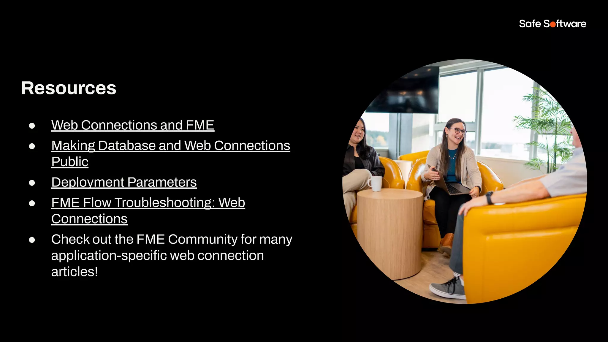 Resources
● Web Connections and FME
● Making Database and Web Connections
Public
● Deployment Parameters
● FME Flow Troubleshooting: Web
Connections
● Check out the FME Community for many
application-speciﬁc web connection
articles!
 