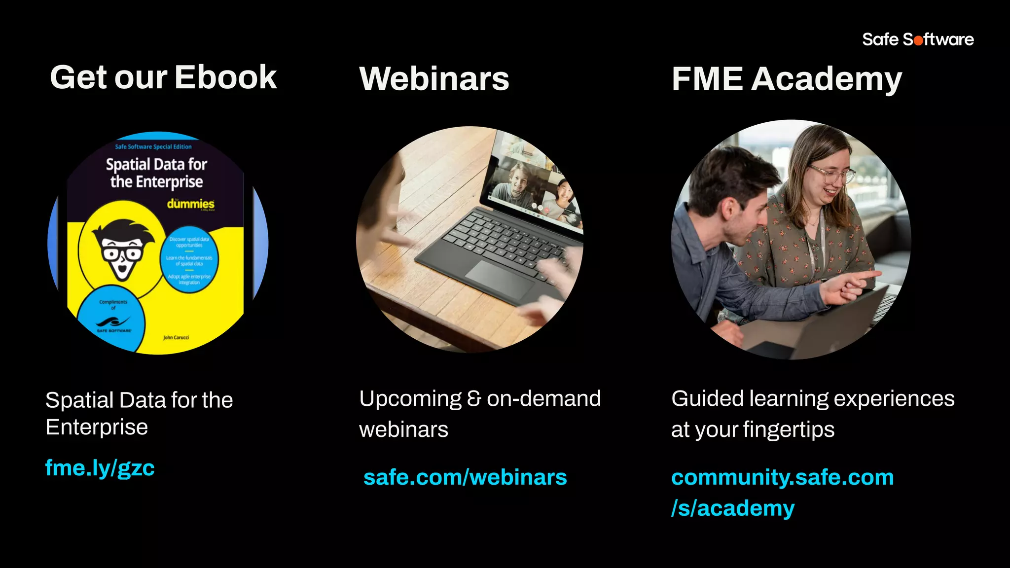 Get our Ebook
Spatial Data for the
Enterprise
fme.ly/gzc
Guided learning experiences
at your ﬁngertips
community.safe.com
/s/academy
FME Academy
Webinars
Upcoming & on-demand
webinars
safe.com/webinars
 