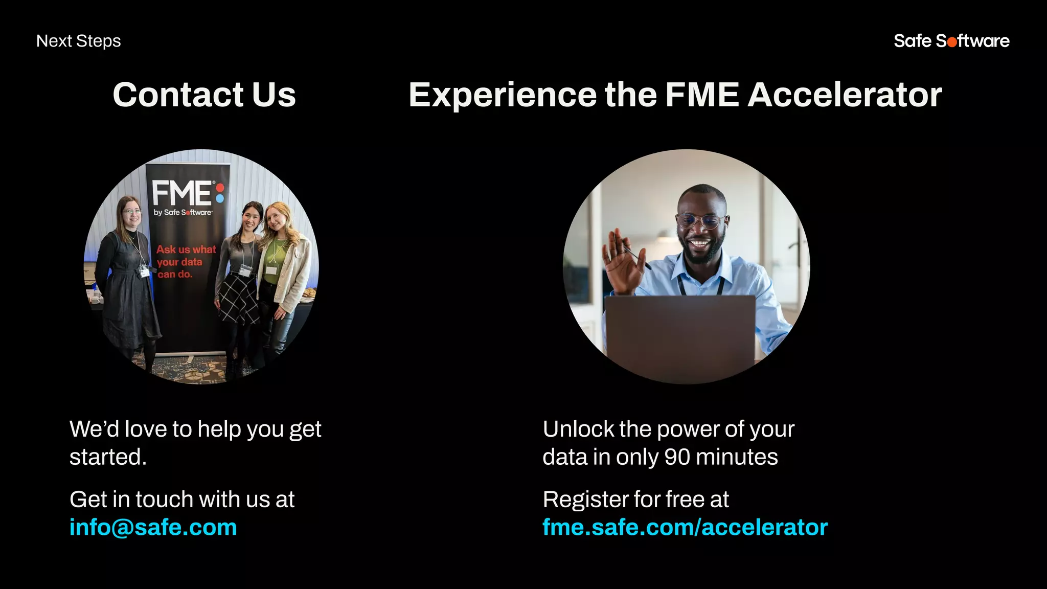 We’d love to help you get
started.
Get in touch with us at
info@safe.com
Experience the FME Accelerator
Contact Us
Unlock the power of your
data in only 90 minutes
Register for free at
fme.safe.com/accelerator
Next Steps
 