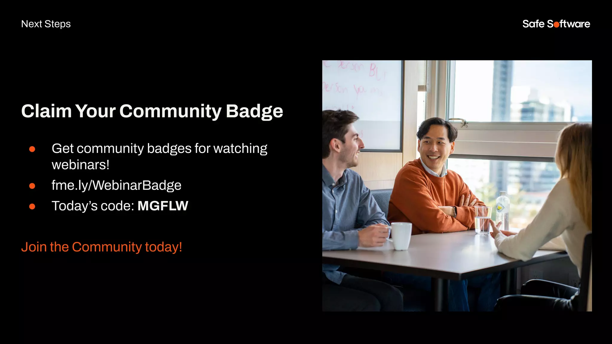 ClaimYour Community Badge
● Get community badges for watching
webinars!
● fme.ly/WebinarBadge
● Today’s code: MGFLW
Join the Community today!
Next Steps
 