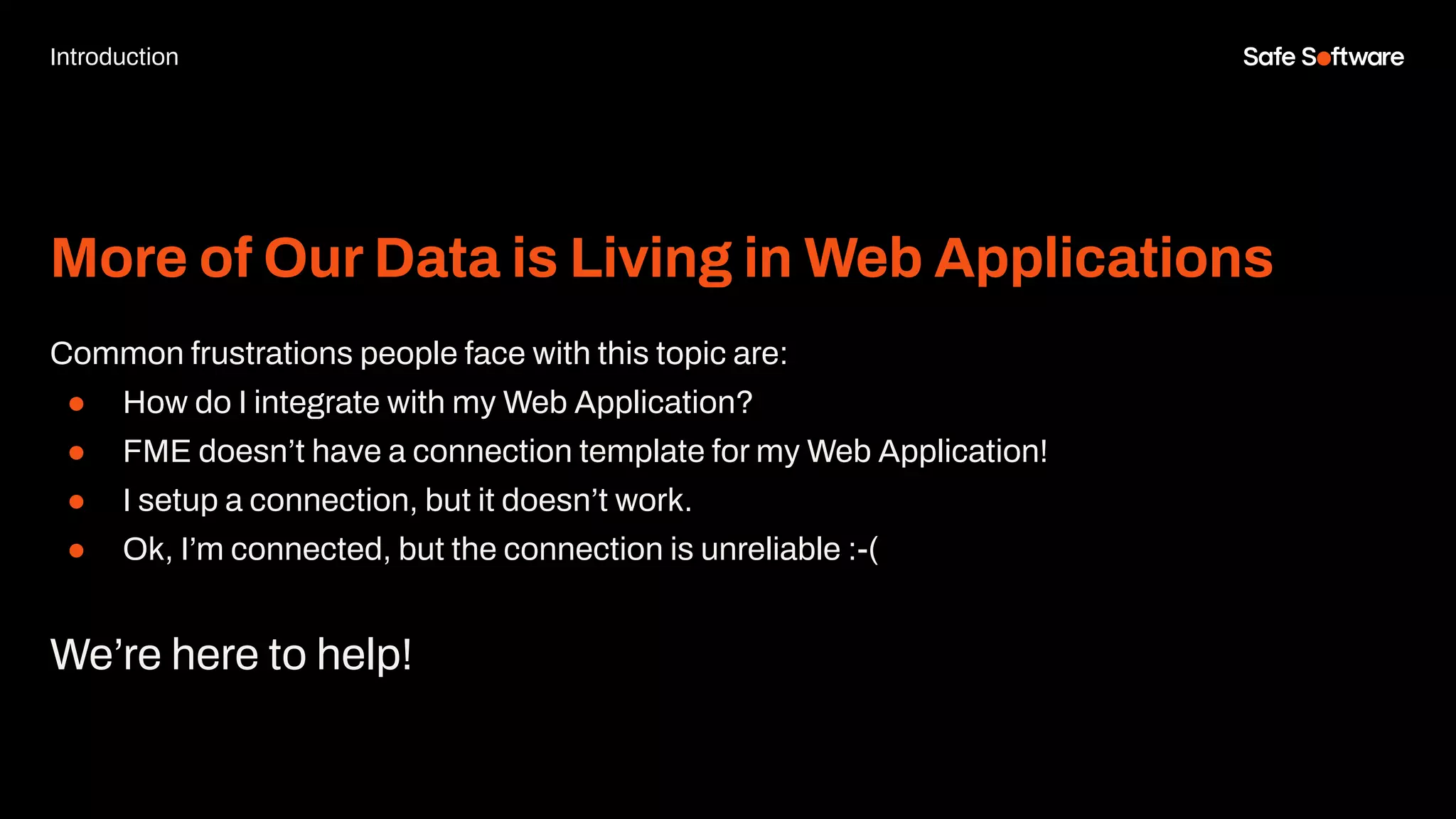 More of Our Data is Living in Web Applications
Common frustrations people face with this topic are:
● How do I integrate with my Web Application?
● FME doesn’t have a connection template for my Web Application!
● I setup a connection, but it doesn’t work.
● Ok, I’m connected, but the connection is unreliable :-(
We’re here to help!
Introduction
 
