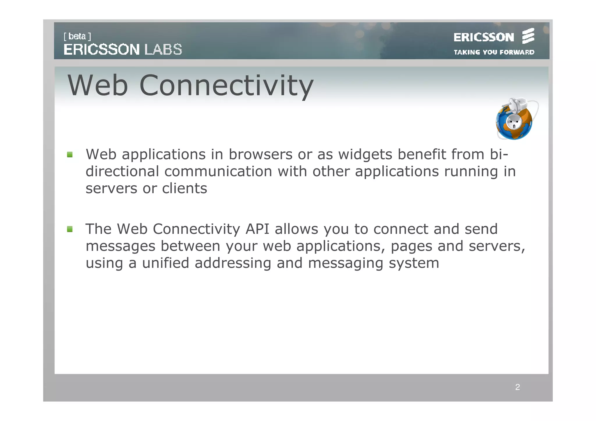 Web Connectivity

 Web applications in browsers or as widgets benefit from bi-
 directional communication with other applications running in
 servers or clients

 The Web Connectivity API allows you to connect and send
 messages between your web applications, pages and servers,
 using a unified addressing and messaging system




                                                            2
 